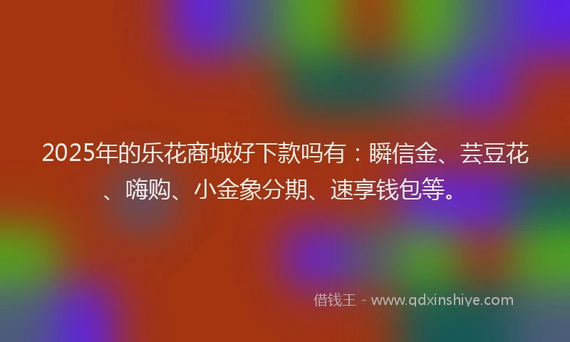 2025年的乐花商城好下款吗有：瞬信金、芸豆花、嗨购、小金象分期、速享钱包等。
