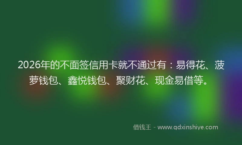 2026年的不面签信用卡就不通过有：易得花、菠萝钱包、鑫悦钱包、聚财花、现金易借等。