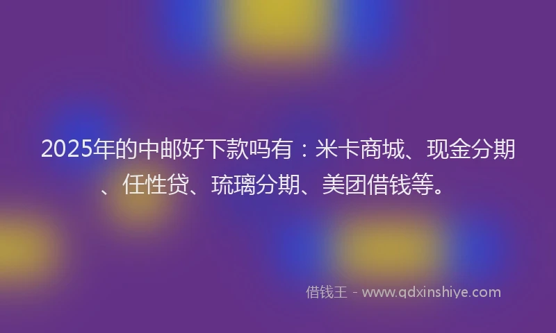 2025年的中邮好下款吗有：米卡商城、现金分期、任性贷、琉璃分期、美团借钱等。