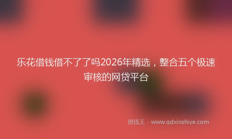 乐花借钱借不了了吗2026年精选，整合五个极速审核的网贷平台