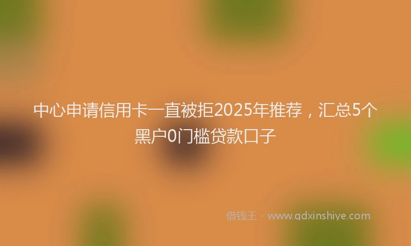 中心申请信用卡一直被拒2025年推荐，汇总5个黑户0门槛贷款口子