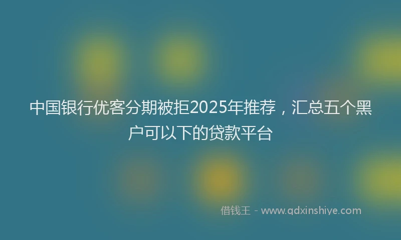 中国银行优客分期被拒2025年推荐,汇总五个黑户可以下的贷款平台