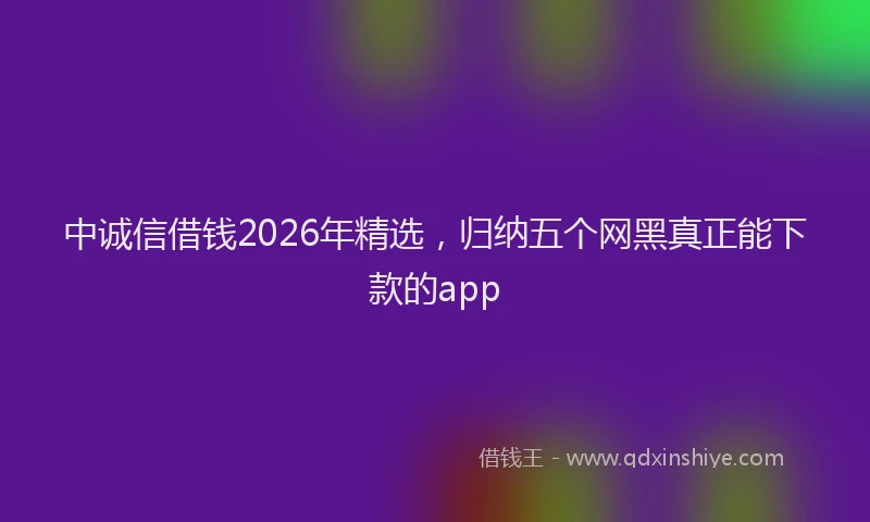 中诚信借钱2026年精选，归纳五个网黑真正能下款的app