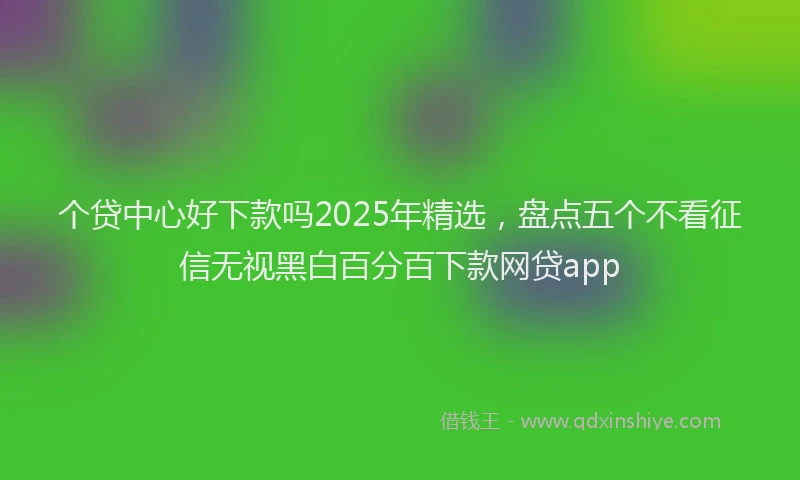 个贷中心好下款吗2025年精选，盘点五个不看征信无视黑白百分百下款网贷app