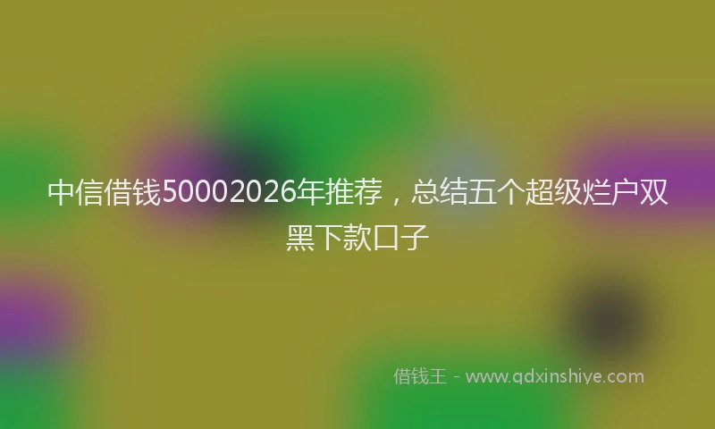 中信借钱50002026年推荐，总结五个超级烂户双黑下款口子