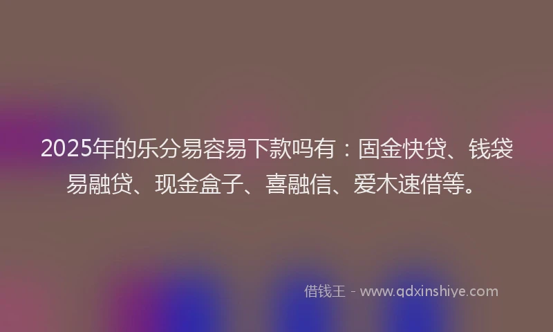 2025年的乐分易容易下款吗有：固金快贷、钱袋易融贷、现金盒子、喜融信、爱木速借等。