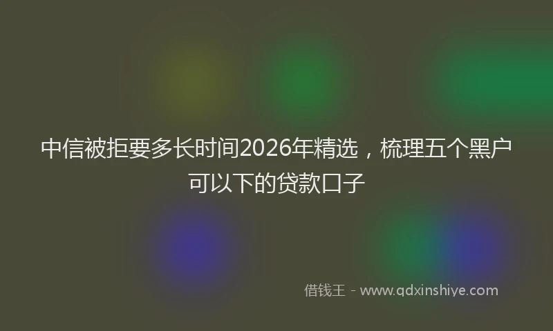 中信被拒要多长时间2026年精选,梳理五个黑户可以下的贷款口子