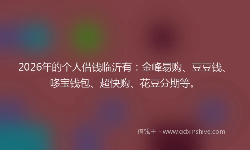 2026年的个人借钱临沂有：金峰易购、豆豆钱、哆宝钱包、超快购、花豆分期等。