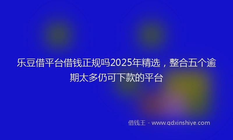 乐豆借平台借钱正规吗2025年精选，整合五个逾期太多仍可下款的平台