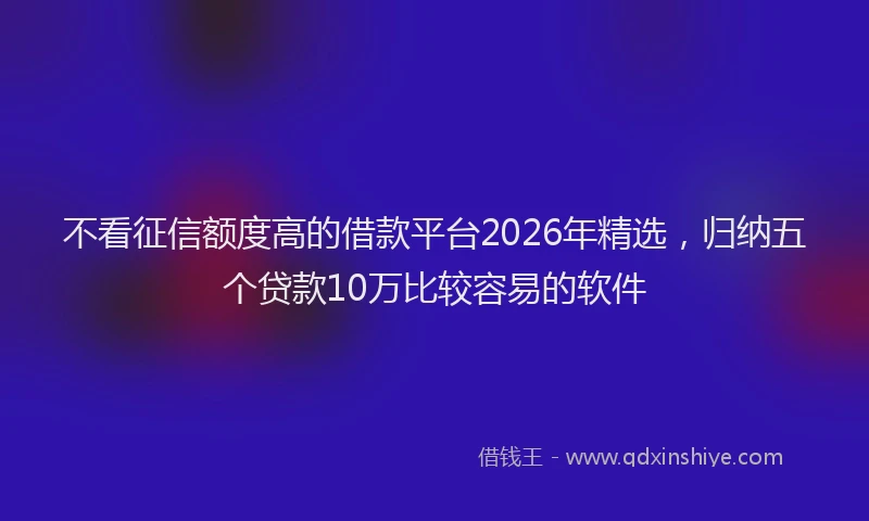 不看征信额度高的借款平台2026年精选，归纳五个贷款10万比较容易的软件