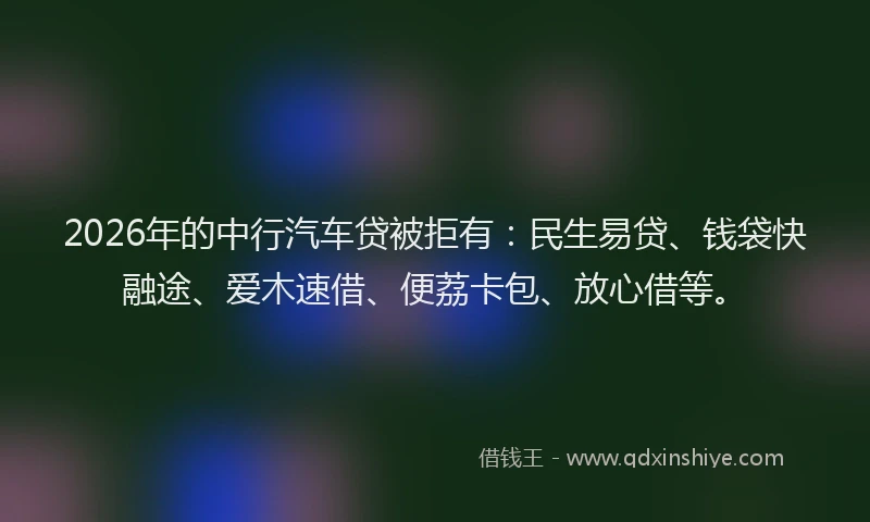 2026年的中行汽车贷被拒有：民生易贷、钱袋快融途、爱木速借、便荔卡包、放心借等。