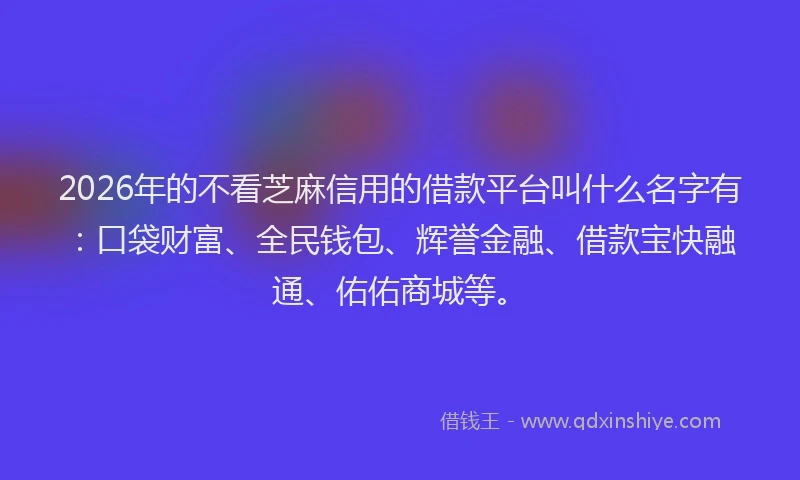 2026年的不看芝麻信用的借款平台叫什么名字有：口袋财富、全民钱包、辉誉金融、借款宝快融通、佑佑商城等。