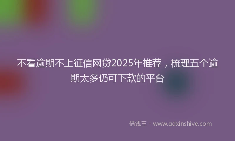 不看逾期不上征信网贷2025年推荐，梳理五个逾期太多仍可下款的平台