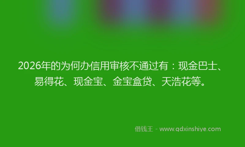 2026年的为何办信用审核不通过有:现金巴士、易得花、现金宝、金宝盒贷、天浩花等。