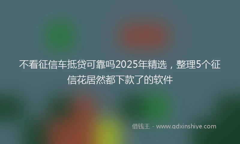 不看征信车抵贷可靠吗2025年精选，整理5个征信花居然都下款了的软件