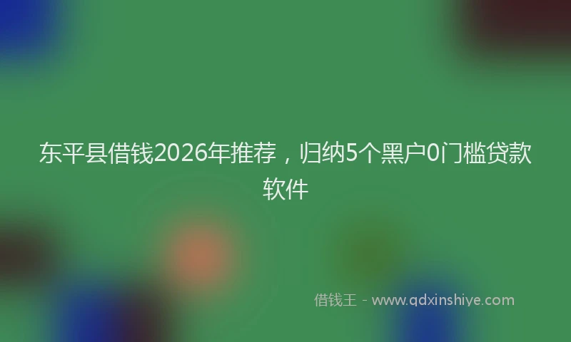 东平县借钱2026年推荐，归纳5个黑户0门槛贷款软件