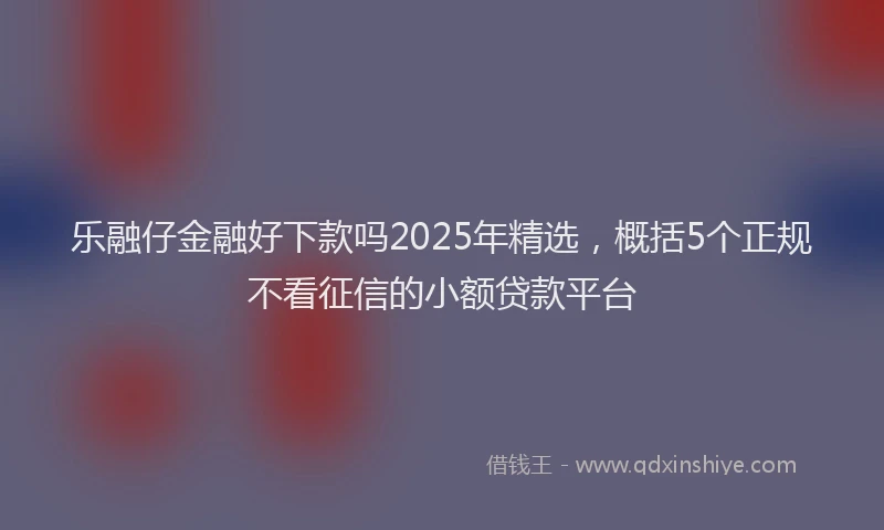 乐融仔金融好下款吗2025年精选，概括5个正规不看征信的小额贷款平台