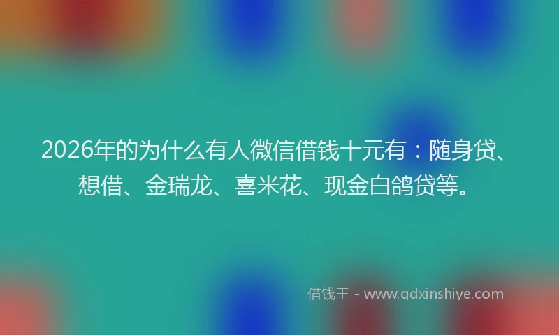 2026年的为什么有人微信借钱十元有:随身贷、想借、金瑞龙、喜米花、现金白鸽贷等。