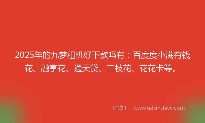 2025年的九梦租机好下款吗有：百度度小满有钱花、融享花、通天贷、三枝花、花花卡等。