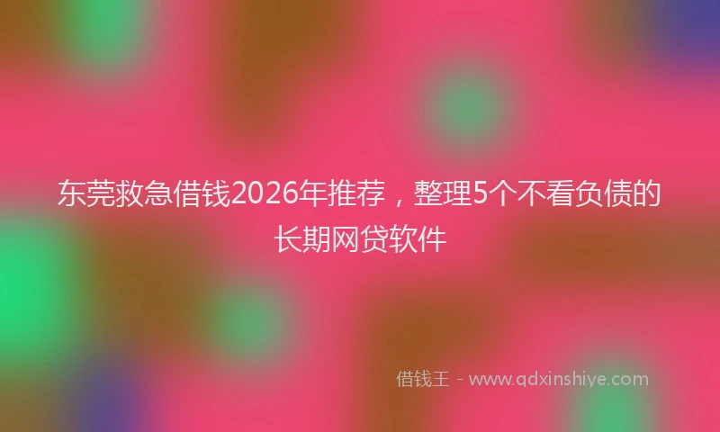东莞救急借钱2026年推荐，整理5个不看负债的长期网贷软件