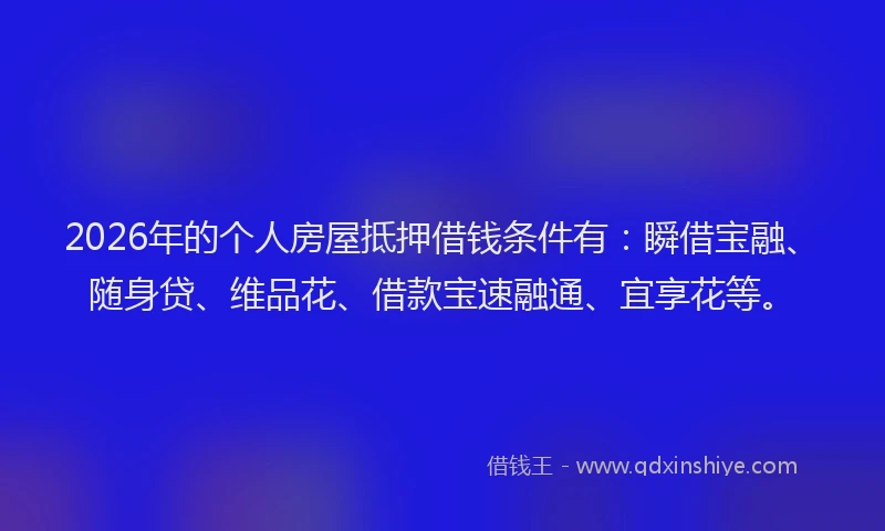 2026年的个人房屋抵押借钱条件有：瞬借宝融、随身贷、维品花、借款宝速融通、宜享花等。