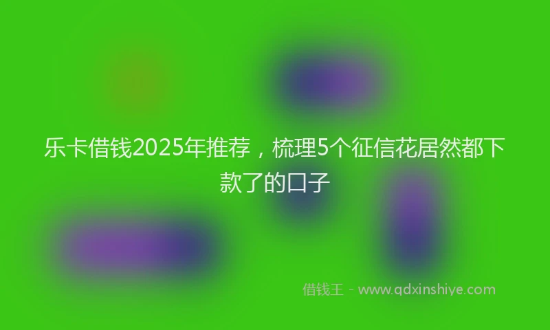 乐卡借钱2025年推荐，梳理5个征信花居然都下款了的口子