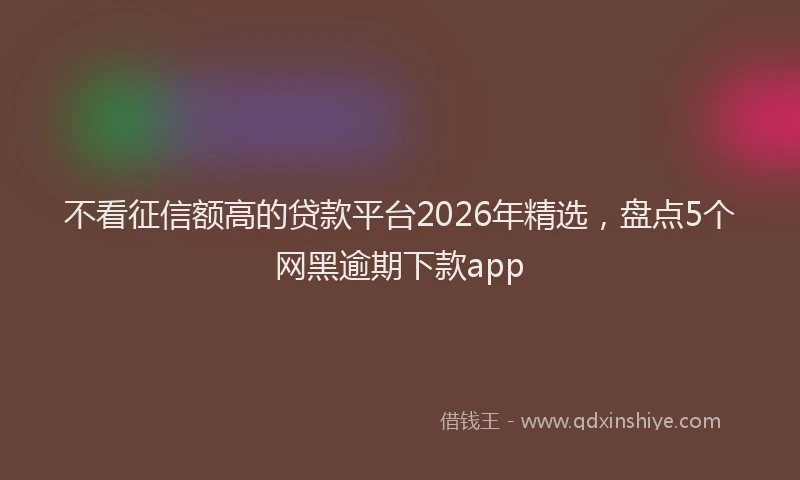 不看征信额高的贷款平台2026年精选,盘点5个网黑逾期下款app