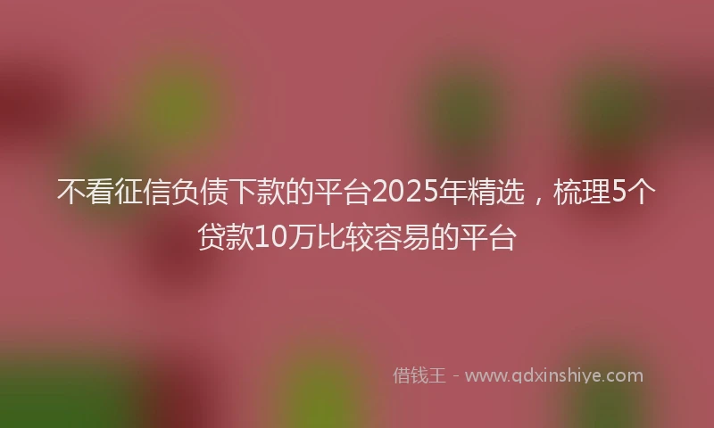 不看征信负债下款的平台2025年精选,梳理5个贷款10万比较容易的平台