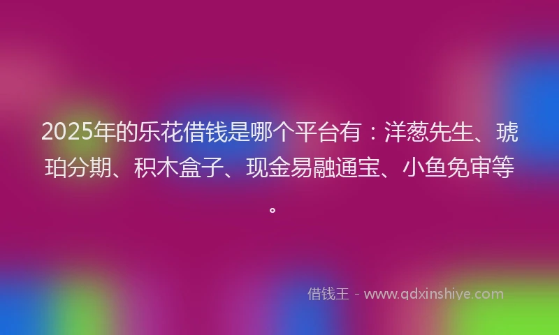 2025年的乐花借钱是哪个平台有：洋葱先生、琥珀分期、积木盒子、现金易融通宝、小鱼免审等。