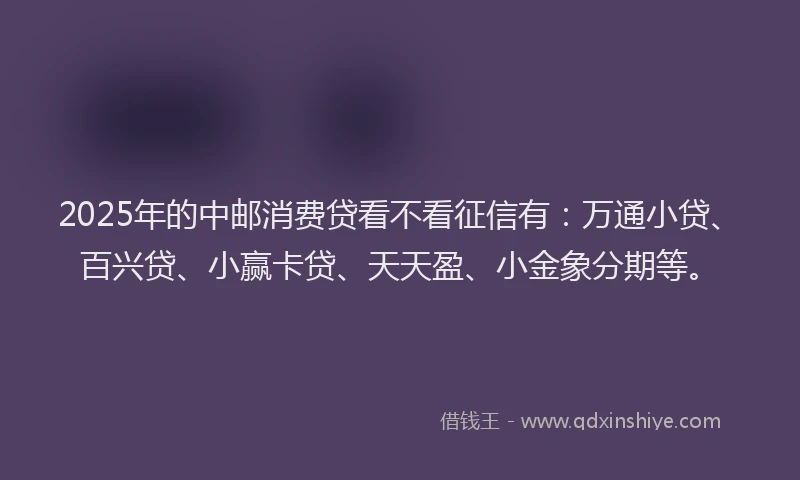 2025年的中邮消费贷看不看征信有：万通小贷、百兴贷、小赢卡贷、天天盈、小金象分期等。