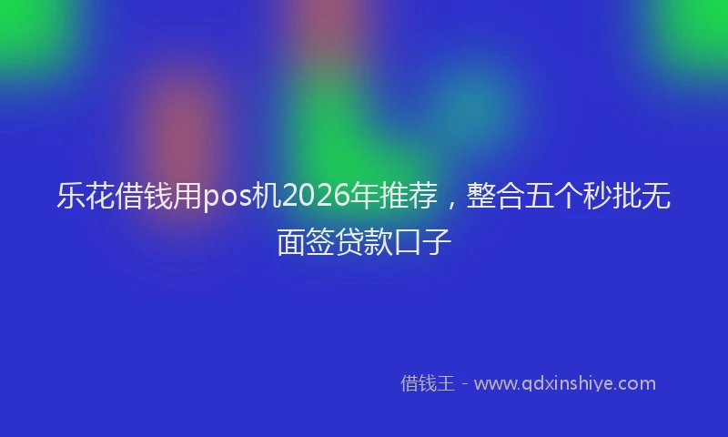 乐花借钱用pos机2026年推荐，整合五个秒批无面签贷款口子