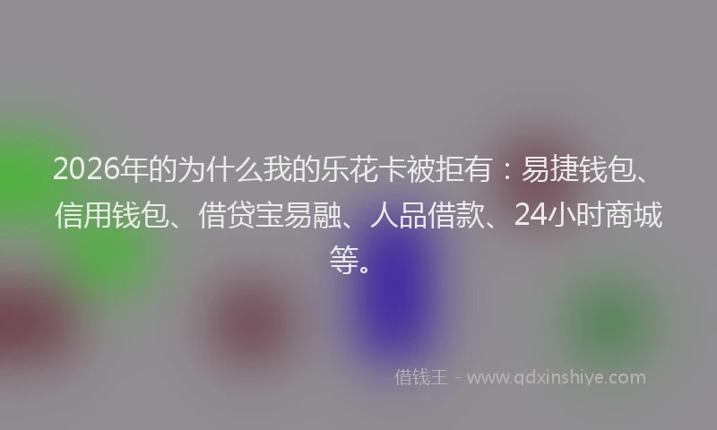 2026年的为什么我的乐花卡被拒有：易捷钱包、信用钱包、借贷宝易融、人品借款、24小时商城等。