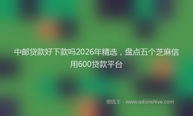 中邮贷款好下款吗2026年精选,盘点五个芝麻信用600贷款平台