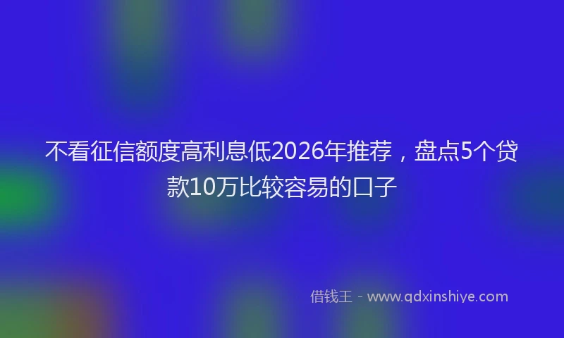 不看征信额度高利息低2026年推荐，盘点5个贷款10万比较容易的口子