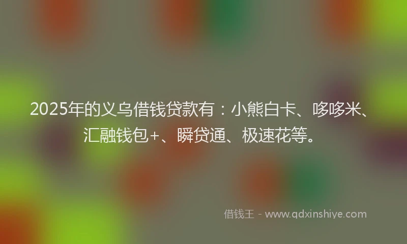 2025年的义乌借钱贷款有：小熊白卡、哆哆米、汇融钱包+、瞬贷通、极速花等。
