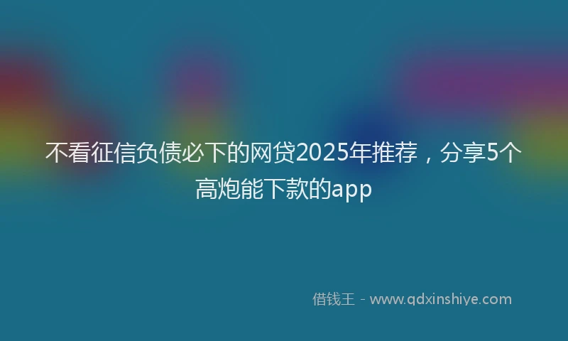 不看征信负债必下的网贷2025年推荐，分享5个高炮能下款的app
