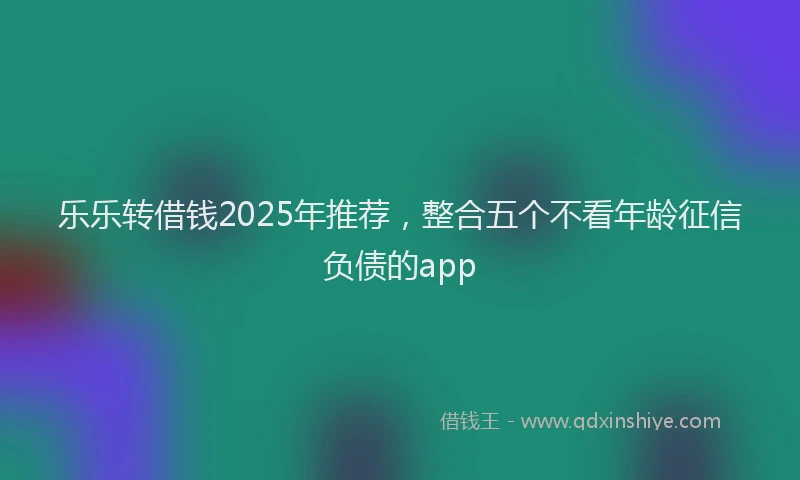 乐乐转借钱2025年推荐，整合五个不看年龄征信负债的app
