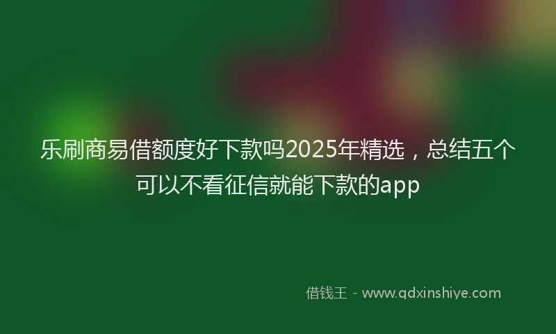 乐刷商易借额度好下款吗2025年精选，总结五个可以不看征信就能下款的app