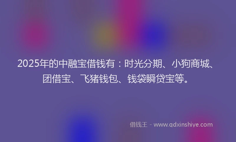 2025年的中融宝借钱有：时光分期、小狗商城、团借宝、飞猪钱包、钱袋瞬贷宝等。