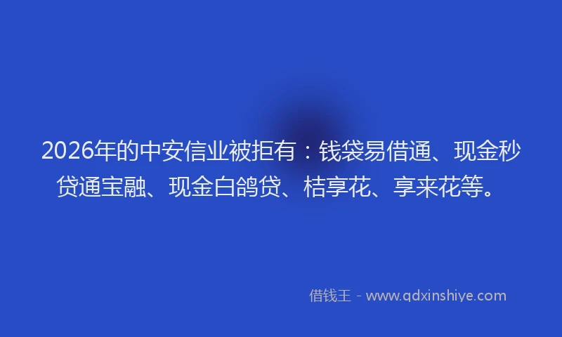 2026年的中安信业被拒有：钱袋易借通、现金秒贷通宝融、现金白鸽贷、桔享花、享来花等。