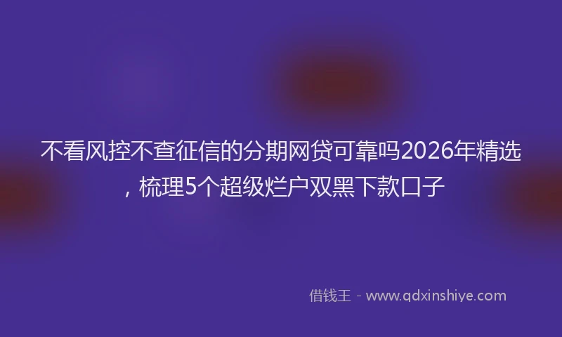 不看风控不查征信的分期网贷可靠吗2026年精选，梳理5个超级烂户双黑下款口子