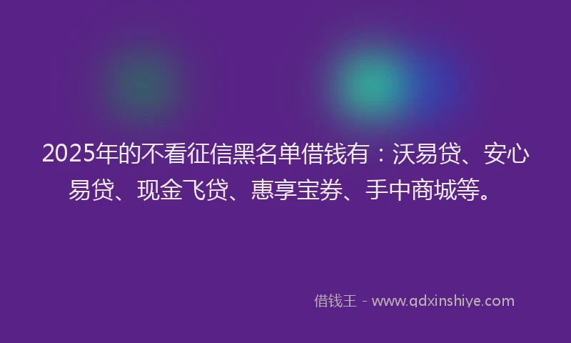 2025年的不看征信黑名单借钱有：沃易贷、安心易贷、现金飞贷、惠享宝券、手中商城等。