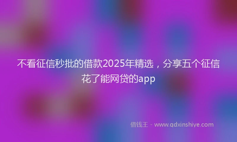 不看征信秒批的借款2025年精选,分享五个征信花了能网贷的app