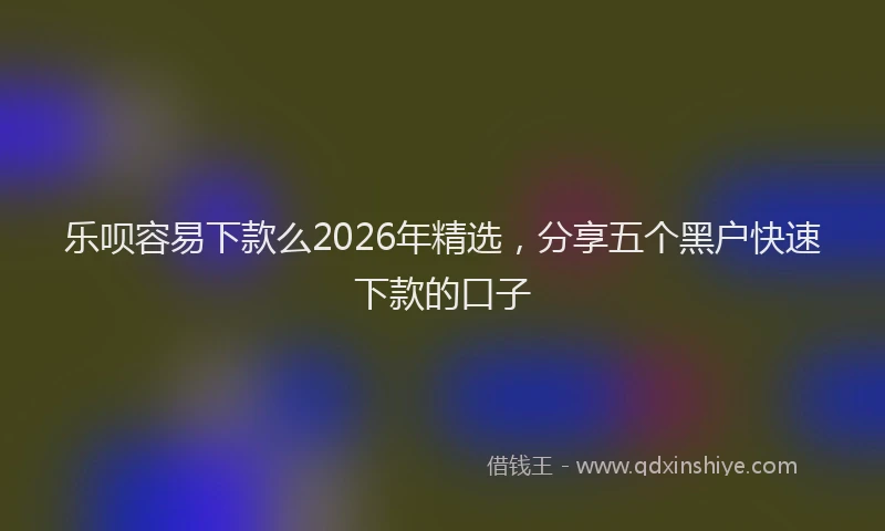 乐呗容易下款么2026年精选，分享五个黑户快速下款的口子