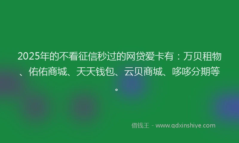 2025年的不看征信秒过的网贷爱卡有：万贝租物、佑佑商城、天天钱包、云贝商城、哆哆分期等。