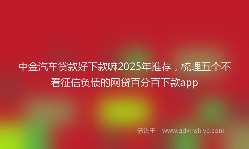中金汽车贷款好下款嘛2025年推荐，梳理五个不看征信负债的网贷百分百下款app