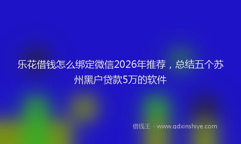 乐花借钱怎么绑定微信2026年推荐，总结五个苏州黑户贷款5万的软件