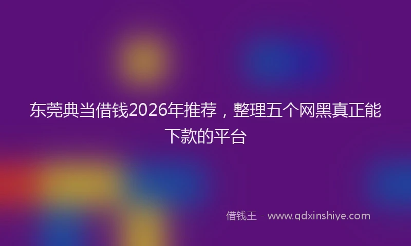 东莞典当借钱2026年推荐,整理五个网黑真正能下款的平台