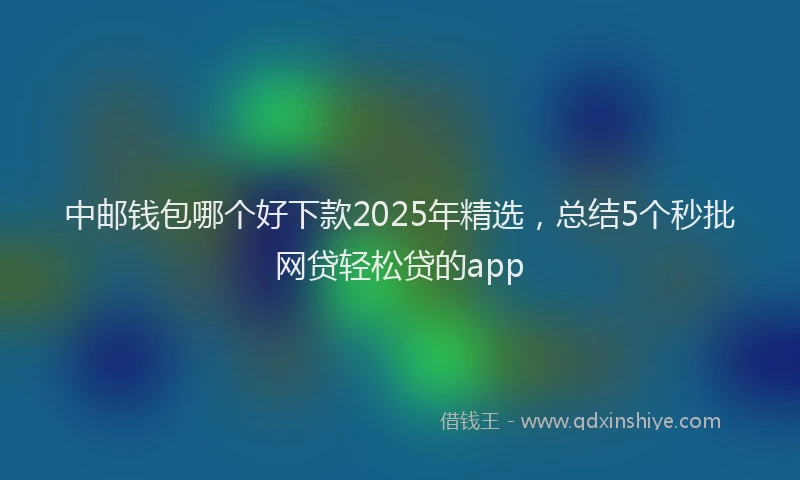 中邮钱包哪个好下款2025年精选,总结5个秒批网贷轻松贷的app