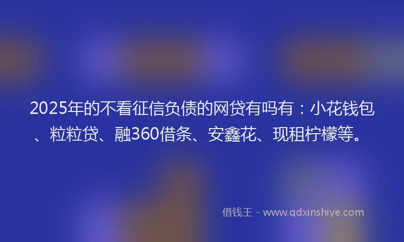 2025年的不看征信负债的网贷有吗有：小花钱包、粒粒贷、融360借条、安鑫花、现租柠檬等。